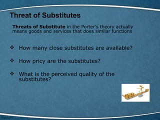 Threat of Substitutes
Threats of Substitute in the Porter’s theory actually
means goods and services that does similar functions
 How many close substitutes are available?
 How pricy are the substitutes?
 What is the perceived quality of the
substitutes?
 