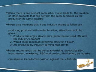 When there is one product successful, it also leads to the creation
of other products that can perform the same functions as the
product of the same industry.
Porter also mentions that if one industry wishes to follow suit
producing products with similar function, attention should be
given to :
1. Products that enjoy steady price-performance tread offs with
the industry’s product
2. Would entail minimum switching costs for a buyer.
3. Are produced by industry earning high profits
Porter recommends that by doing advertising, product quality
improvement, marketing, R&D and product distribution, an industry
can improve its collective position against the substitute.
 