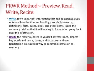 PRWR Method~ Preview, Read,
Write, Recite:
• Write down important information that can be used as study
  notes such as the title, subheadings, vocabulary words,
  definitions, facts, dates, ideas, and other items. Keep the
  summary brief so that it will be easy to focus when going back
  over the information.
• Recite the material/notes to yourself several times. Repeat
  key words and terms, dates, and facts over and over.
  Recitation is an excellent way to commit information to
  memory.
 