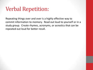 Verbal Repetition:
Repeating things over and over is a highly effective way to
commit information to memory. Read out loud to yourself or in a
study group. Create rhymes, acronyms, or acrostics that can be
repeated out loud for better recall.
 
