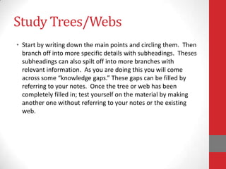 Study Trees/Webs
• Start by writing down the main points and circling them. Then
  branch off into more specific details with subheadings. Theses
  subheadings can also spilt off into more branches with
  relevant information. As you are doing this you will come
  across some “knowledge gaps.” These gaps can be filled by
  referring to your notes. Once the tree or web has been
  completely filled in; test yourself on the material by making
  another one without referring to your notes or the existing
  web.
 
