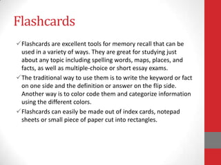 Flashcards
Flashcards are excellent tools for memory recall that can be
 used in a variety of ways. They are great for studying just
 about any topic including spelling words, maps, places, and
 facts, as well as multiple-choice or short essay exams.
The traditional way to use them is to write the keyword or fact
 on one side and the definition or answer on the flip side.
 Another way is to color code them and categorize information
 using the different colors.
Flashcards can easily be made out of index cards, notepad
 sheets or small piece of paper cut into rectangles.
 