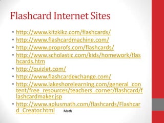 Flashcard Internet Sites
• http://www.kitzkikz.com/flashcards/
• http://www.flashcardmachine.com/
• http://www.proprofs.com/flashcards/
• http://www.scholastic.com/kids/homework/flas
  hcards.htm
• http://quizlet.com/
• http://www.flashcardexchange.com/
• http://www.lakeshorelearning.com/general_con
  tent/free_resources/teachers_corner/flashcard/f
  lashcardmaker.jsp
• http://www.aplusmath.com/flashcards/Flashcar
  d_Creator.html Math
 