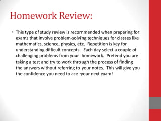 Homework Review:
• This type of study review is recommended when preparing for
  exams that involve problem-solving techniques for classes like
  mathematics, science, physics, etc. Repetition is key for
  understanding difficult concepts. Each day select a couple of
  challenging problems from your homework. Pretend you are
  taking a test and try to work through the process of finding
  the answers without referring to your notes. This will give you
  the confidence you need to ace your next exam!
 