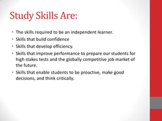 Study Skills Are:
• The skills required to be an independent learner.
• Skills that build confidence
• Skills that develop efficiency.
• Skills that improve performance to prepare our students for
  high stakes tests and the globally competitive job market of
  the future.
• Skills that enable students to be proactive, make good
  decisions, and think critically.
 