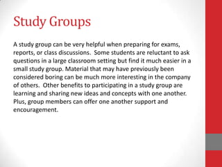 Study Groups
A study group can be very helpful when preparing for exams,
reports, or class discussions. Some students are reluctant to ask
questions in a large classroom setting but find it much easier in a
small study group. Material that may have previously been
considered boring can be much more interesting in the company
of others. Other benefits to participating in a study group are
learning and sharing new ideas and concepts with one another.
Plus, group members can offer one another support and
encouragement.
 