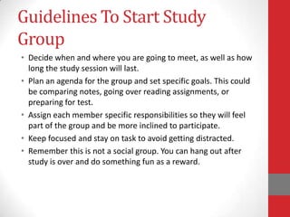 Guidelines To Start Study
Group
• Decide when and where you are going to meet, as well as how
  long the study session will last.
• Plan an agenda for the group and set specific goals. This could
  be comparing notes, going over reading assignments, or
  preparing for test.
• Assign each member specific responsibilities so they will feel
  part of the group and be more inclined to participate.
• Keep focused and stay on task to avoid getting distracted.
• Remember this is not a social group. You can hang out after
  study is over and do something fun as a reward.
 
