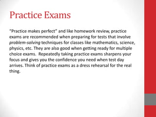 Practice Exams
“Practice makes perfect” and like homework review, practice
exams are recommended when preparing for tests that involve
problem-solving techniques for classes like mathematics, science,
physics, etc. They are also good when getting ready for multiple
choice exams. Repeatedly taking practice exams sharpens your
focus and gives you the confidence you need when test day
arrives. Think of practice exams as a dress rehearsal for the real
thing.
 