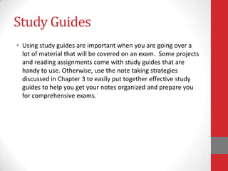 Study Guides
• Using study guides are important when you are going over a
  lot of material that will be covered on an exam. Some projects
  and reading assignments come with study guides that are
  handy to use. Otherwise, use the note taking strategies
  discussed in Chapter 3 to easily put together effective study
  guides to help you get your notes organized and prepare you
  for comprehensive exams.
 