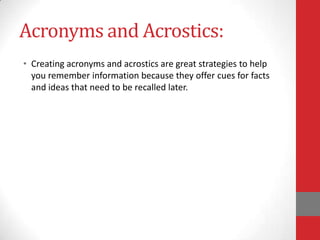 Acronyms and Acrostics:
• Creating acronyms and acrostics are great strategies to help
  you remember information because they offer cues for facts
  and ideas that need to be recalled later.
 