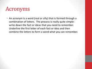 Acronyms
• An acronym is a word (real or silly) that is formed through a
  combination of letters. The process is really quite simple:
  write down the fact or ideas that you need to remember.
  Underline the first letter of each fact or idea and then
  combine the letters to form a word what you can remember.
 