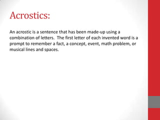 Acrostics:
An acrostic is a sentence that has been made-up using a
combination of letters. The first letter of each invented word is a
prompt to remember a fact, a concept, event, math problem, or
musical lines and spaces.
 