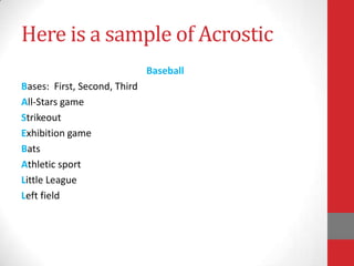 Here is a sample of Acrostic
                              Baseball
Bases: First, Second, Third
All-Stars game
Strikeout
Exhibition game
Bats
Athletic sport
Little League
Left field
 