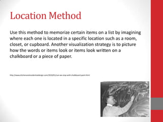 Location Method
Use this method to memorize certain items on a list by imagining
where each one is located in a specific location such as a room,
closet, or cupboard. Another visualization strategy is to picture
how the words or items look or items look written on a
chalkboard or a piece of paper.


http://www.kitchenandresidentialdesign.com/2010/01/can-we-stop-with-chalkboard-paint.html
 