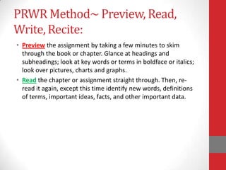 PRWR Method~ Preview, Read,
Write, Recite:
• Preview the assignment by taking a few minutes to skim
  through the book or chapter. Glance at headings and
  subheadings; look at key words or terms in boldface or italics;
  look over pictures, charts and graphs.
• Read the chapter or assignment straight through. Then, re-
  read it again, except this time identify new words, definitions
  of terms, important ideas, facts, and other important data.
 