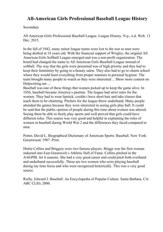 All-American Girls Professional Baseball League History
Secondary
All American Girls Professional Baseball League. League History. N.p., n.d. Web. 13
Dec. 2015.
In the fall of 1942, many minor league teams were lost to the war as men were
being drafted at 18 years old. With the financial support of Wrigley, the original All
American Girls Softball League emerged and was a non profit organization. The
board had changed the name to All American Girls Baseball League instead of
softball. The way that the girls were presented was of high priority and they had to
keep their femininity by going to a beauty salon. They also had to go to charm school
where they would learn everything from proper manners to personal hygiene. The
team brought many people to watch as they were interested ... Show more content on
Helpwriting.net ...
Baseball was one of these things that women picked up to keep the game alive. In
1856, baseball became America s pastime. The league had strict rules for the
women. They had to wear lipstick, couldn t have short hair and take classes that
teach them to be charming. Pitchers for the league threw underhand. Many people
attended the games because they were interested in seeing girls play ball. It could
be said that the public opinion of people during this time about women was altered.
Seeing them be able to freely play sports and well proved that girls could have
different roles. This source was very good and helpful in explaining the roles of
women in baseball during World War 2 and the differences they faced compared to
men.
Porter, David L. Biographical Dictionary of American Sports: Baseball. New York:
Greenwood, 1987. Print.
Dottie Collins and Briggsie were two famous players. Briggs was the first woman
inducted into East Greenwich s Athletic Hall of Fame. Collins pitched in the
AAGPBL for 6 seasons. She had a very good career and could pitch both overhand
and underhand successfully. These are two women who were playing baseball
during my time focus and who were recognized historically. This was a very good
source.
Rielly, Edward J. Baseball: An Encyclopedia of Popular Culture. Santa Barbara, CA:
ABC CLIO, 2000.
 