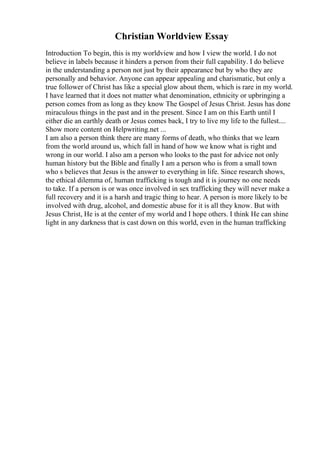Christian Worldview Essay
Introduction To begin, this is my worldview and how I view the world. I do not
believe in labels because it hinders a person from their full capability. I do believe
in the understanding a person not just by their appearance but by who they are
personally and behavior. Anyone can appear appealing and charismatic, but only a
true follower of Christ has like a special glow about them, which is rare in my world.
I have learned that it does not matter what denomination, ethnicity or upbringing a
person comes from as long as they know The Gospel of Jesus Christ. Jesus has done
miraculous things in the past and in the present. Since I am on this Earth until I
either die an earthly death or Jesus comes back, I try to live my life to the fullest....
Show more content on Helpwriting.net ...
I am also a person think there are many forms of death, who thinks that we learn
from the world around us, which fall in hand of how we know what is right and
wrong in our world. I also am a person who looks to the past for advice not only
human history but the Bible and finally I am a person who is from a small town
who s believes that Jesus is the answer to everything in life. Since research shows,
the ethical dilemma of, human trafficking is tough and it is journey no one needs
to take. If a person is or was once involved in sex trafficking they will never make a
full recovery and it is a harsh and tragic thing to hear. A person is more likely to be
involved with drug, alcohol, and domestic abuse for it is all they know. But with
Jesus Christ, He is at the center of my world and I hope others. I think He can shine
light in any darkness that is cast down on this world, even in the human trafficking
 