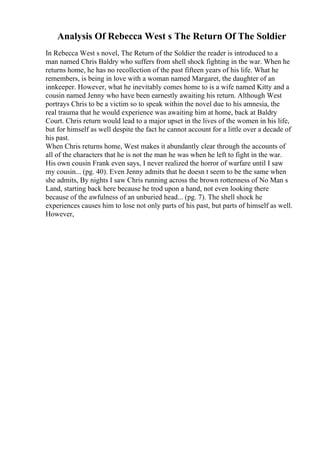 Analysis Of Rebecca West s The Return Of The Soldier
In Rebecca West s novel, The Return of the Soldier the reader is introduced to a
man named Chris Baldry who suffers from shell shock fighting in the war. When he
returns home, he has no recollection of the past fifteen years of his life. What he
remembers, is being in love with a woman named Margaret, the daughter of an
innkeeper. However, what he inevitably comes home to is a wife named Kitty and a
cousin named Jenny who have been earnestly awaiting his return. Although West
portrays Chris to be a victim so to speak within the novel due to his amnesia, the
real trauma that he would experience was awaiting him at home, back at Baldry
Court. Chris return would lead to a major upset in the lives of the women in his life,
but for himself as well despite the fact he cannot account for a little over a decade of
his past.
When Chris returns home, West makes it abundantly clear through the accounts of
all of the characters that he is not the man he was when he left to fight in the war.
His own cousin Frank even says, I never realized the horror of warfare until I saw
my cousin... (pg. 40). Even Jenny admits that he doesn t seem to be the same when
she admits, By nights I saw Chris running across the brown rottenness of No Man s
Land, starting back here because he trod upon a hand, not even looking there
because of the awfulness of an unburied head... (pg. 7). The shell shock he
experiences causes him to lose not only parts of his past, but parts of himself as well.
However,
 