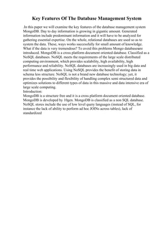 Key Features Of The Database Management System
.In this paper we will examine the key features of the database management system
MongoDB. Day to day information is growing in gigantic amount. Generated
information include predominant information and it will have to be analyzed for
gathering essential expertise. On the whole, relational databases are used so as to
system the data. These, ways works successfully for small amount of knowledge.
What if the data is very tremendous? To avoid this problems Mongo databasesare
introduced. MongoDB is a cross platform document oriented database. Classified as a
NoSQL databases. NoSQL meets the requirements of the large scale distributed
computing environment, which provides scalability, high availability, high
performance and reliability. NoSQL databases are increasingly used in big data and
real time web applications. Using NoSQL provides the benefit of storing data in
schema less structure. NoSQL is not a brand new database technology; yet, it
provides the possibility and flexibility of handling complex semi structured data and
optimizes solutions to different types of data in this massive and data intensive era of
large scale computing.
Introduction:
MongoDB is a structure free and it is a cross platform document oriented database.
MongoDB is developed by 10gen. MongoDB is classified as a non SQL database.
NoSQL stores include the use of low level query languages (instead of SQL, for
instance the lack of ability to perform ad hoc JOINs across tables), lack of
standardized
 
