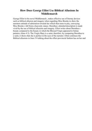 How Does George Elliot Use Biblical Allusions In
Middlemarch
George Elliot in his novel Middlemarch , makes effective use of literary devices
such as biblical allusion and imagery when regarding Miss Brooke to show the
narrators attitude of admiration towards her which then turns to pity, conveying
Miss Brooke s fall from a heavenly stance. Dorothea s detailed description is made
vivid by the use of biblical allusions and imagery. Elliot writes about Dorothea s
beauty compared to the beauty in which the Blessed Virgin appeared to Italian
painters; (lines 4 5). The Virgin Mary is a saint; therefore, by comparing Dorothea to
a saint, it shows that she is perfect in the eyes of the narrator. Elliot continues the
Biblical allusions in lines 5 8 talking about the effect provincial fashion has on her and
 
