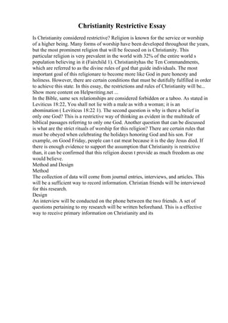 Christianity Restrictive Essay
Is Christianity considered restrictive? Religion is known for the service or worship
of a higher being. Many forms of worship have been developed throughout the years,
but the most prominent religion that will be focused on is Christianity. This
particular religion is very prevalent in the world with 32% of the entire world s
population believing in it (Fairchild 1). Christianityhas the Ten Commandments,
which are referred to as the divine rules of god that guide individuals. The most
important goal of this religionare to become more like God in pure honesty and
holiness. However, there are certain conditions that must be dutifully fulfilled in order
to achieve this state. In this essay, the restrictions and rules of Christianity will be...
Show more content on Helpwriting.net ...
In the Bible, same sex relationships are considered forbidden or a taboo. As stated in
Leviticus 18:22, You shall not lie with a male as with a woman; it is an
abomination ( Leviticus 18:22 1). The second question is why is there a belief in
only one God? This is a restrictive way of thinking as evident in the multitude of
biblical passages referring to only one God. Another question that can be discussed
is what are the strict rituals of worship for this religion? There are certain rules that
must be obeyed when celebrating the holidays honoring God and his son. For
example, on Good Friday, people can t eat meat because it is the day Jesus died. If
there is enough evidence to support the assumption that Christianity is restrictive
than, it can be confirmed that this religion doesn t provide as much freedom as one
would believe.
Method and Design
Method
The collection of data will come from journal entries, interviews, and articles. This
will be a sufficient way to record information. Christian friends will be interviewed
for this research.
Design
An interview will be conducted on the phone between the two friends. A set of
questions pertaining to my research will be written beforehand. This is a effective
way to receive primary information on Christianity and its
 