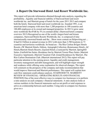 A Report On Starwood Hotel And Resort Worldwide Inc.
This report will provide information obtained through ratio analysis, regarding the
profitability , liquidity and financial stability of Starwood hotel and resort
worldwide inc. and Marriott group of hotels for the years 2011 2013 and compare
both the hotels. Starwood hotel and resort worldwide inc. founded 1991, is an
american hotel company with more than 1,200 properties in 100 countries and
180,400 employees at its owned and managed properties. In 2013 it grew same
store worldwide RevPAR by 5% in constant dollar. (Starwood hotels company
overview 2013) Recognised as one of the world s largest hotel and leisure
companies, Starwood Hotels Resorts Worldwide, Inc. is composed of nine
internationally renowned brands and the... Show more content on Helpwriting.net ...
It had $12 billion in annual revenue in 2012 with more than 3,700 locations in 73
countries and territories worldwide. Its brand are : The Ritz Carlton Bvlgari Hotels
Resorts ,JW Marriott Hotels, Edition, Autograph Collection ,Renaissance Hotels ,AC
Hotels,Marriott Hotels Resorts ,Gaylord Hotels ,Courtyard by Marriott ,SpringHill
Suites ,Fairfield Inn Suites ,Residence Inn by Marriott Towne Place Suites ,Marriott
Executive Apartments ,Marriott Vacation Club ,Grand Residences by Marriott ,The
Ritz Carlton Destination Club. (Marriott international 2012) This report will pay
particular attention to the earning power, liquidity and credit management,
inventory management and debt management, and will highlight major strength
and weakness while offering some explanation for observed changes. The report
will comment on the prospects of the company and make recommendation that
would improve Starwood and Marriott performance. This report will explain how
cash flow statement could enhance analysis. STARWOOD VS. MARRIOTT
REVIEW OF FINANCIAL / OPERATING RESULTS AND FINANCIAL
POSITION One of the most effective ways to compare two businesses is to perform
a ratio analysis on each company s financial statements. A ratio analysis looks at
various numbers in the financial statements such as net profit or total expenses to
arrive at a relationship between each number. Using ratio to compare two business
gives us a
 