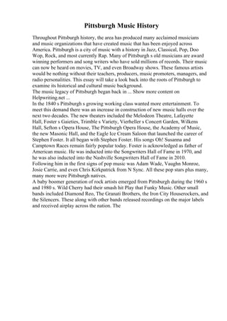 Pittsburgh Music History
Throughout Pittsburgh history, the area has produced many acclaimed musicians
and music organizations that have created music that has been enjoyed across
America. Pittsburgh is a city of music with a history in Jazz, Classical, Pop, Doo
Wop, Rock, and most currently Rap. Many of Pittsburgh s old musicians are award
winning performers and song writers who have sold millions of records. Their music
can now be heard on movies, TV, and even Broadway shows. These famous artists
would be nothing without their teachers, producers, music promoters, managers, and
radio personalities. This essay will take a look back into the roots of Pittsburgh to
examine its historical and cultural music background.
The music legacy of Pittsburgh began back in ... Show more content on
Helpwriting.net ...
In the 1840 s Pittsburgh s growing working class wanted more entertainment. To
meet this demand there was an increase in construction of new music halls over the
next two decades. The new theaters included the Melodeon Theatre, Lafayette
Hall, Foster s Gaieties, Trimble s Variety, Vierheller s Concert Garden, Wilkens
Hall, Sefton s Opera House, The Pittsburgh Opera House, the Academy of Music,
the new Masonic Hall, and the Eagle Ice Cream Saloon that launched the career of
Stephen Foster. It all began with Stephen Foster. His songs Oh! Susanna and
Camptown Races remain fairly popular today. Foster is acknowledged as father of
American music. He was inducted into the Songwriters Hall of Fame in 1970, and
he was also inducted into the Nashville Songwriters Hall of Fame in 2010.
Following him in the first signs of pop music was Adam Wade, Vaughn Monroe,
Josie Carrie, and even Chris Kirkpatrick from N Sync. All these pop stars plus many,
many more were Pittsburgh natives.
A baby boomer generation of rock artists emerged from Pittsburgh during the 1960 s
and 1980 s. Wild Cherry had their smash hit Play that Funky Music. Other small
bands included Diamond Reo, The Granati Brothers, the Iron City Houserockers, and
the Silencers. These along with other bands released recordings on the major labels
and received airplay across the nation. The
 