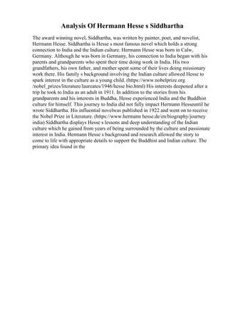 Analysis Of Hermann Hesse s Siddhartha
The award winning novel, Siddhartha, was written by painter, poet, and novelist,
Hermann Hesse. Siddhartha is Hesse s most famous novel which holds a strong
connection to India and the Indian culture. Hermann Hesse was born in Calw,
Germany. Although he was born in Germany, his connection to India began with his
parents and grandparents who spent their time doing work in India. His two
grandfathers, his own father, and mother spent some of their lives doing missionary
work there. His family s background involving the Indian culture allowed Hesse to
spark interest in the culture as a young child. (https://www.nobelprize.org
/nobel_prizes/literature/laureates/1946/hesse bio.html) His interests deepened after a
trip he took to India as an adult in 1911. In addition to the stories from his
grandparents and his interests in Buddha, Hesse experienced India and the Buddhist
culture for himself. This journey to India did not fully impact Hermann Hesseuntil he
wrote Siddhartha. His influential novelwas published in 1922 and went on to receive
the Nobel Prize in Literature. (https://www.hermann hesse.de/en/biography/journey
india) Siddhartha displays Hesse s lessons and deep understanding of the Indian
culture which he gained from years of being surrounded by the culture and passionate
interest in India. Hermann Hesse s background and research allowed the story to
come to life with appropriate details to support the Buddhist and Indian culture. The
primary idea found in the
 