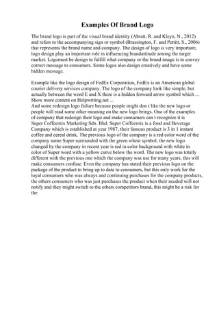 Examples Of Brand Logo
The brand logo is part of the visual brand identity (Abratt, R. and Kleyn, N., 2012)
and refers to the accompanying sign or symbol (Brassington, F. and Pettitt, S., 2006)
that represents the brand name and company. The design of logo is very important;
logo design play an important role in influencing brandattitude among the target
market. Logomust be design to fulfill what company or the brand image is to convey
correct message to consumers. Some logos also design creatively and have some
hidden message.
Example like the logo design of FedEx Corporation, FedEx is an American global
courier delivery services company. The logo of the company look like simple, but
actually between the word E and X there is a hidden forward arrow symbol which ...
Show more content on Helpwriting.net ...
And some redesign logo failure because people might don t like the new logo or
people will read some other meaning on the new logo brings. One of the examples
of company that redesign their logo and make consumers can t recognize it is
Super Coffeemix Marketing Sdn. Bhd. Super Coffeemix is a food and Beverage
Company which is established at year 1987, their famous product is 3 in 1 instant
coffee and cereal drink. The previous logo of the company is a red color word of the
company name Super surrounded with the green wheat symbol; the new logo
changed by the company in recent year is red in color background with white in
color of Super word with a yellow curve below the word. The new logo was totally
different with the previous one which the company was use for many years, this will
make consumers confuse. Even the company has stated their previous logo on the
package of the product to bring up to date to consumers, but this only work for the
loyal consumers who was always and continuing purchases for the company products,
the others consumers who was just purchases the product when their needed will not
notify and they might switch to the others competitors brand, this might be a risk for
the
 