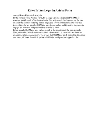 Ethos Pathos Logos In Animal Farm
Animal Farm Rhetorical Analysis
In the popular book, Animal Farm, by George Orwell, a pig named Old Major
makes a speech to all of the barn animals. Old Major feels that humans are the root
of all of the animals suffering and so he gives a speech to the animals to convince
them of this. In his speech, Old Major uses logos, pathos and figurative language to
engage his audience and persuade the animals to rebel.
In his speech, Old Major uses pathos to pull at the emotions of the barn animals.
Now, comrades, what is the nature of this life of ours? Let us face it: our lives are
miserable, laborious, and short. The words that Old Major used, miserable, laborious
and short, all show that this is pathos. Old Major used pathos to appeal to the
 