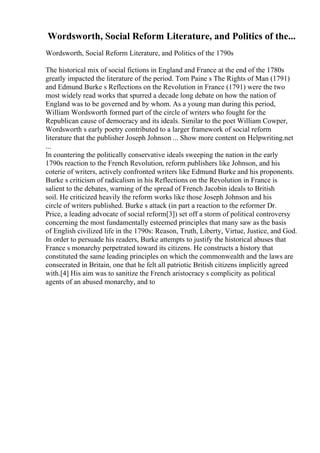 Wordsworth, Social Reform Literature, and Politics of the...
Wordsworth, Social Reform Literature, and Politics of the 1790s
The historical mix of social fictions in England and France at the end of the 1780s
greatly impacted the literature of the period. Tom Paine s The Rights of Man (1791)
and Edmund Burke s Reflections on the Revolution in France (1791) were the two
most widely read works that spurred a decade long debate on how the nation of
England was to be governed and by whom. As a young man during this period,
William Wordsworth formed part of the circle of writers who fought for the
Republican cause of democracy and its ideals. Similar to the poet William Cowper,
Wordsworth s early poetry contributed to a larger framework of social reform
literature that the publisher Joseph Johnson ... Show more content on Helpwriting.net
...
In countering the politically conservative ideals sweeping the nation in the early
1790s reaction to the French Revolution, reform publishers like Johnson, and his
coterie of writers, actively confronted writers like Edmund Burke and his proponents.
Burke s criticism of radicalism in his Reflections on the Revolution in France is
salient to the debates, warning of the spread of French Jacobin ideals to British
soil. He criticized heavily the reform works like those Joseph Johnson and his
circle of writers published. Burke s attack (in part a reaction to the reformer Dr.
Price, a leading advocate of social reform[3]) set off a storm of political controversy
concerning the most fundamentally esteemed principles that many saw as the basis
of English civilized life in the 1790s: Reason, Truth, Liberty, Virtue, Justice, and God.
In order to persuade his readers, Burke attempts to justify the historical abuses that
France s monarchy perpetrated toward its citizens. He constructs a history that
constituted the same leading principles on which the commonwealth and the laws are
consecrated in Britain, one that he felt all patriotic British citizens implicitly agreed
with.[4] His aim was to sanitize the French aristocracy s complicity as political
agents of an abused monarchy, and to
 