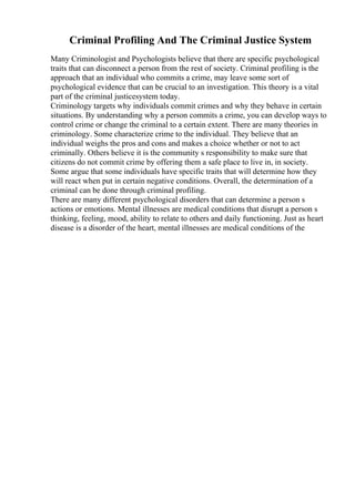 Criminal Profiling And The Criminal Justice System
Many Criminologist and Psychologists believe that there are specific psychological
traits that can disconnect a person from the rest of society. Criminal profiling is the
approach that an individual who commits a crime, may leave some sort of
psychological evidence that can be crucial to an investigation. This theory is a vital
part of the criminal justicesystem today.
Criminology targets why individuals commit crimes and why they behave in certain
situations. By understanding why a person commits a crime, you can develop ways to
control crime or change the criminal to a certain extent. There are many theories in
criminology. Some characterize crime to the individual. They believe that an
individual weighs the pros and cons and makes a choice whether or not to act
criminally. Others believe it is the community s responsibility to make sure that
citizens do not commit crime by offering them a safe place to live in, in society.
Some argue that some individuals have specific traits that will determine how they
will react when put in certain negative conditions. Overall, the determination of a
criminal can be done through criminal profiling.
There are many different psychological disorders that can determine a person s
actions or emotions. Mental illnesses are medical conditions that disrupt a person s
thinking, feeling, mood, ability to relate to others and daily functioning. Just as heart
disease is a disorder of the heart, mental illnesses are medical conditions of the
 