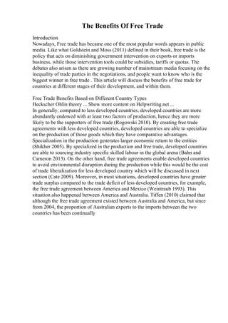 The Benefits Of Free Trade
Introduction
Nowadays, Free trade has became one of the most popular words appears in public
media. Like what Goldstein and Moss (2011) defined in their book, free trade is the
policy that acts on diminishing government intervention on exports or imports
business, while those intervention tools could be subsidies, tariffs or quotas. The
debates also arisen as there are growing number of mainstream media focusing on the
inequality of trade parties in the negotiations, and people want to know who is the
biggest winner in free trade . This article will discuss the benefits of free trade for
countries at different stages of their development, and within them.
Free Trade Benefits Based on Different Country Types
Heckscher Ohlin theory ... Show more content on Helpwriting.net ...
In generally, compared to less developed countries, developed countries are more
abundantly endowed with at least two factors of production, hence they are more
likely to be the supporters of free trade (Rogowski 2010). By creating free trade
agreements with less developed countries, developed countries are able to specialize
on the production of those goods which they have comparative advantages.
Specialization in the production generates larger economic return to the entities
(Shikher 2005). By specialized in the production and free trade, developed countries
are able to sourcing industry specific skilled labour in the global arena (Bahn and
Cameron 2013). On the other hand, free trade agreements enable developed countries
to avoid environmental disruption during the production while this would be the cost
of trade liberalization for less developed country which will be discussed in next
section (Cate 2009). Moreover, in most situations, developed countries have greater
trade surplus compared to the trade deficit of less developed countries, for example,
the free trade agreement between America and Mexico (Weintraub 1993). This
situation also happened between America and Australia. Tiffen (2010) claimed that
although the free trade agreement existed between Australia and America, but since
from 2004, the proportion of Australian exports to the imports between the two
countries has been continually
 