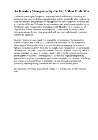An Inventory Management System For A Mass Production...
An inventory management system, inventory control and inventory accuracy are
paramount to a mass production manufacturing facility, especially when multiple part
types and multiple product types are being produced. Raw component inventory can
account for millions of dollars of an organizations cash, which is not contributing to
profitability until converted to a product and sold. Therefore, it is essential for an
organization to have an inventorymanagement system and an inventory control
process to account for the value associated with each part and ultimately to return
value to the operation.
Inventory inaccuracy can negatively impact the performance of the production
control system (Chan Wang, 2014). It is difficult to account for raw materials at
every stage of the manufacturing process with complete accuracy, thus an error
between the actual inventory level and the supply chain management systems record
of inventories cannot be completely avoided. However, when an inaccuracy exists in
the raw materials inventory it creates a negative effect on the material requirement
planning (MRP) systems. The inaccuracy of the material requirement planning
systems has a negative impact on the performance of production planning, scheduling
and control, which contributes to a less than optimal production output and
potentially to disappointing customers with lack of manufactured goods.
In a traditional inventory management system, it is assumed that the raw material
stock
 