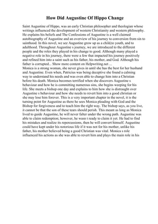 How Did Augustine Of Hippo Change
Saint Augustine of Hippo, was an early Christian philosopher and theologian whose
writings influenced the development of western Christianity and western philosophy.
He explains his beliefs and The Confessions of Augustine is a well claimed
autobiography of Augustine and an overview of his journey to conversion from sin to
sainthood. In this novel, we see Augustine grow up as a child,to youth, and to
adulthood. Throughout Augustine s journey, we are introduced to the different
people and the roles they played in his change to good. Although many played a
negative role in his journey, there were a few that impacted his journey positively
and refined him into a saint such as his father, his mother, and God. Although his
father is corrupted... Show more content on Helpwriting.net ...
Monica is a strong woman, she never gives in until she has the best for her husband
and Augustine. Even when, Patricius was being deceptive she found a calming
way to understand his needs and was even able to change him into a Christian
before his death. Monica becomes terrified when she discovers Augustine s
behaviour and how he is committing numerous sins, she begins weeping for his
life. She meets a bishop one day and explains to him how she is distraught over
Augustine s behaviour and how she needs to revert him into a good christian or
she may lose him forever. This is a very important chapter in the novel, it is the
turning point for Augustine as there he sees Monica pleading with God and the
Bishop for forgiveness and to teach him the right way. The bishop says, as you live,
it cannot be that the son of these tears should perish. This meant as long as Monica
lived to guide Augustine, he will never falter under the wrong path. Augustine was
able to claim redemption; however, he wasn t ready to claim it yet. He had to find
his mistakes and realize its repercussions, then he will convert himself. Augustine
could have kept under his notorious life if it was not for his mother, unlike his
father, his mother believed being a good Christian was vital. Monica s role
influenced his actions as she was able to revert him and plays the main role in his
 