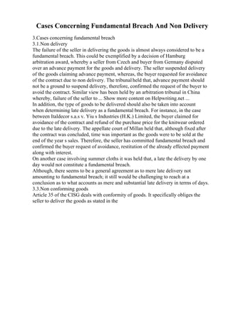 Cases Concerning Fundamental Breach And Non Delivery
3.Cases concerning fundamental breach
3.1.Non delivery
The failure of the seller in delivering the goods is almost always considered to be a
fundamental breach. This could be exemplified by a decision of Hamburg
arbitration award, whereby a seller from Czech and buyer from Germany disputed
over an advance payment for the goods and delivery. The seller suspended delivery
of the goods claiming advance payment, whereas, the buyer requested for avoidance
of the contract due to non delivery. The tribunal held that, advance payment should
not be a ground to suspend delivery, therefore, confirmed the request of the buyer to
avoid the contract. Similar view has been held by an arbitration tribunal in China
whereby, failure of the seller to ... Show more content on Helpwriting.net ...
In addition, the type of goods to be delivered should also be taken into account
when determining late delivery as a fundamental breach. For instance, in the case
between Italdecor s.a.s v. Yiu s Industries (H.K.) Limited, the buyer claimed for
avoidance of the contract and refund of the purchase price for the knitwear ordered
due to the late delivery. The appellate court of Millan held that, although fixed after
the contract was concluded, time was important as the goods were to be sold at the
end of the year s sales. Therefore, the seller has committed fundamental breach and
confirmed the buyer request of avoidance, restitution of the already effected payment
along with interest.
On another case involving summer cloths it was held that, a late the delivery by one
day would not constitute a fundamental breach.
Although, there seems to be a general agreement as to mere late delivery not
amounting to fundamental breach; it still would be challenging to reach at a
conclusion as to what accounts as mere and substantial late delivery in terms of days.
3.3.Non conforming goods
Article 35 of the CISG deals with conformity of goods. It specifically obliges the
seller to deliver the goods as stated in the
 