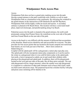 Windjammer Park Access Plan
Access
Windjammer Park does not have a grand entry marking access into the park.
Having a grand entrance to the park would help with visibility as well as mark
Windjammer Park as a destination in the community. By relocating the windmill to
the grand entrance at the intersection of SW Beeksma Dr and SW Bayshore,
Windjammer Park will be highly visible for locals and tourists. A secondary
entrance is planned at SE Beach Street. This location will have a renovated small
plaza, improved streetscape, and parallel parking along City Beach.
Pedestrian access into the park is situated at the grand entrance, the north south
promenade coming from Pioneer Street, the waterfront on the west side of the park
and from Freund Marsh on the east side of the park.
Access to the beach is very difficult with the amount of driftwood that accumulates
at the shoreline. Beach access should be safe and accessible for everyone. The plan
provides for four access points that are located at the kayak campsite non motorized
boat launch, an over look just east of the boat ... Show more content on
Helpwriting.net ...
Coupled with the splash park will be a playground, a nature play type play area.
The splash park will also incorporate nature play components so it can be used in
the winter as a playground when it is too cold for kids to play in the splash park.
Just north, a lawn is proposed so adults can sit and watch their children while
playing at the playground and splash park. In addition, there will be playgrounds
located on the west and east sides of the park, like all three prior concepts. The east
side playground will be a larger structure, where the smaller west side playground
is a segment to a collection of other park elements such as bocce ball courts, multi
use hard courts and picnic areas. The proposed layout has a kitchen facility with play
and picnic areas stemming off for families to be
 