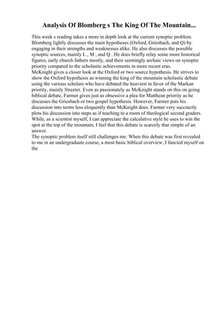 Analysis Of Blomberg s The King Of The Mountain...
This week s reading takes a more in depth look at the current synoptic problem.
Blomberg lightly discusses the main hypotheses (Oxford, Griesbach, and Q) by
engaging in their strengths and weaknesses alike. He also discusses the possible
synoptic sources, mainly L , M , and Q . He does briefly relay some more historical
figures, early church fathers mostly, and their seemingly archaic views on synoptic
priority compared to the scholastic achievements in more recent eras.
McKnight gives a closer look at the Oxford or two source hypothesis. He strives to
show the Oxford hypothesis as winning the king of the mountain scholastic debate
using the various scholars who have debated the heaviest in favor of the Markan
priority, mainly Streeter. Even as passionately as McKnight stands on this on going
biblical debate, Farmer gives just as obsessive a plea for Matthean priority as he
discusses the Griesbach or two gospel hypothesis. However, Farmer puts his
discussion into terms less eloquently than McKnight does. Farmer very succinctly
plots his discussion into steps as if teaching to a room of theological second graders.
While, as a scientist myself, I can appreciate the calculative style he uses to win the
spot at the top of the mountain, I feel that this debate is scarcely that simple of an
answer.
The synoptic problem itself still challenges me. When this debate was first revealed
to me in an undergraduate course, a most basic biblical overview, I fancied myself on
the
 