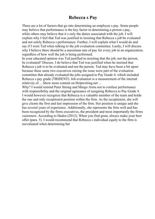 Rebecca s Pay
There are a lot of factors that go into determining an employee s pay. Some people
may believe that performance is the key factor in determining a person s pay,
while others may believe that it s only the duties associated with the job. I will
explain why I feel that Ted was justified in insisting that Rebecca s job be evaluated
and not solely Rebecca s performance. Further, I will explain what I would do and
say if I were Ted when talking to the job evaluation committee. Lastly, I will discuss
why I believe there should be a maximum rate of pay for every job in an organization,
regardless of how well the job is being performed.
In your educated opinion was Ted justified in insisting that the job, not the person,
be evaluated? Discuss. I do believe that Ted was justified when he insisted that
Rebecca s job is to be evaluated and not the person. Ted may have been a bit upset
because these same two executives raising the issue were part of the evaluation
committee that already evaluated the jobs assigned to Pay Grade 4, which included
Rebecca s pay grade (TRIDENT). Job evaluation is a measurement of the internal
relativity of ... Show more content on Helpwriting.net ...
Why? I would remind Peter Strong and Margo Arms not to confuse performance
with responsibility and the original agreeance of assigning Rebecca to Pay Grade 4.
I would however recognize that Rebecca is a valuable member of the team and holds
the one and only receptionist position within the firm. As the receptionist, she will
give clients the first and last impression of the firm. Her position is unique and she
has several years of experience. Additionally, she represents the firm well and has
been recognized by the firms executives, the president and most importantly the firms
customers. According to Haden (2012), When you find great, always make your best
offer (para. 5). I would recommend that Rebecca s individual equity to the firm is
reevaluated when determining her
 