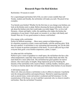 Research Paper On Red Kitchen
Red kitchen: 10 reasons to crack!
For a supercharged and kitchen full of life, no color is more suitable than red!
Trendy, modern and friendly, the red kitchen will make you melt. The proof of ten
examples.
You furnish your kitchen! Whether for the first time or you change your kitchen, you
look on the kitchen style to adopt. Before choosing the layout and details, why not
ask about the kitchen color that would make you really happy? We, we love red!
Dynamic, vibrant and highly visible, this sparkling color makes the kitchen the
centerpiece of your home. it feels good, we resource it, we share with family and
friends! Here are 10 very good reasons to choose a red kitchen!
Give energy with a red kitchen
Perfect for difficult mornings, ... Show more content on Helpwriting.net ...
It is therefore essential to create a warm and friendly, with the unifying spirit. With
the red is perfect! A red kitchen is very welcoming and reassuring, too, for the little
ones! It asserts its position centerpiece of the house. To you to add your leg so that
everyone feels good: a nice kitchen suspension, a plant, a carpet ...
An urban and chic red kitchen
Perfect to give a sense of grandeur to a small space, the red kitchen also has a chic
urban temperament, especially when associated with simply black and white. By
matt finish for a more urban look. The red kitchen has great qualities for narrow
interior, who want to play on lengths. Deep impression given by breaking the
linearity of the red kitchen with a touch of black: worktop, handles, furniture, glass ...
You have to find the details that will make your kitchen urban kitchen of your dreams!
A full kitchen nature red
Above all, when you choose a red kitchen is also to affirm its character. It perfectly
suits the strong personalities and atypical houses. Married to surprising materials
such as ancient stone, wood, red cuisine is exuberant and full insurance. It is the
essential piece of the house, we see it and that is precisely why we chose to install a
red kitchen. Then the red kitchen? Essential,
 
