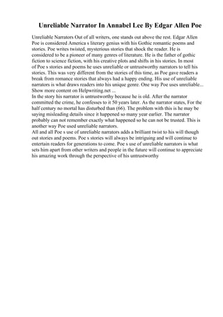Unreliable Narrator In Annabel Lee By Edgar Allen Poe
Unreliable Narrators Out of all writers, one stands out above the rest. Edgar Allen
Poe is considered America s literary genius with his Gothic romantic poems and
stories. Poe writes twisted, mysterious stories that shock the reader. He is
considered to be a pioneer of many genres of literature. He is the father of gothic
fiction to science fiction, with his creative plots and shifts in his stories. In most
of Poe s stories and poems he uses unreliable or untrustworthy narrators to tell his
stories. This was very different from the stories of this time, as Poe gave readers a
break from romance stories that always had a happy ending. His use of unreliable
narrators is what draws readers into his unique genre. One way Poe uses unreliable...
Show more content on Helpwriting.net ...
In the story his narrator is untrustworthy because he is old. After the narrator
committed the crime, he confesses to it 50 years later. As the narrator states, For the
half century no mortal has disturbed than (66). The problem with this is he may be
saying misleading details since it happened so many year earlier. The narrator
probably can not remember exactly what happened so he can not be trusted. This is
another way Poe used unreliable narrators.
All and all Poe s use of unreliable narrators adds a brilliant twist to his will though
out stories and poems. Poe s stories will always be intriguing and will continue to
entertain readers for generations to come. Poe s use of unreliable narrators is what
sets him apart from other writers and people in the future will continue to appreciate
his amazing work through the perspective of his untrustworthy
 