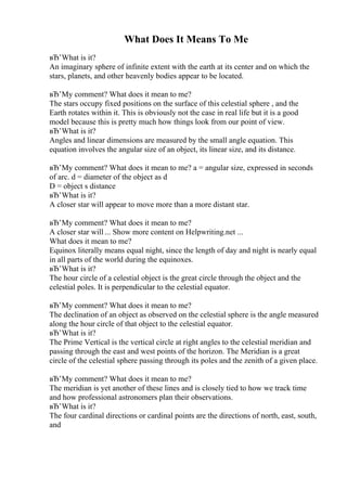 What Does It Means To Me
вЂ’What is it?
An imaginary sphere of infinite extent with the earth at its center and on which the
stars, planets, and other heavenly bodies appear to be located.
вЂ’My comment? What does it mean to me?
The stars occupy fixed positions on the surface of this celestial sphere , and the
Earth rotates within it. This is obviously not the case in real life but it is a good
model because this is pretty much how things look from our point of view.
вЂ’What is it?
Angles and linear dimensions are measured by the small angle equation. This
equation involves the angular size of an object, its linear size, and its distance.
вЂ’My comment? What does it mean to me? a = angular size, expressed in seconds
of arc. d = diameter of the object as d
D = object s distance
вЂ’What is it?
A closer star will appear to move more than a more distant star.
вЂ’My comment? What does it mean to me?
A closer star will ... Show more content on Helpwriting.net ...
What does it mean to me?
Equinox literally means equal night, since the length of day and night is nearly equal
in all parts of the world during the equinoxes.
вЂ’What is it?
The hour circle of a celestial object is the great circle through the object and the
celestial poles. It is perpendicular to the celestial equator.
вЂ’My comment? What does it mean to me?
The declination of an object as observed on the celestial sphere is the angle measured
along the hour circle of that object to the celestial equator.
вЂ’What is it?
The Prime Vertical is the vertical circle at right angles to the celestial meridian and
passing through the east and west points of the horizon. The Meridian is a great
circle of the celestial sphere passing through its poles and the zenith of a given place.
вЂ’My comment? What does it mean to me?
The meridian is yet another of these lines and is closely tied to how we track time
and how professional astronomers plan their observations.
вЂ’What is it?
The four cardinal directions or cardinal points are the directions of north, east, south,
and
 