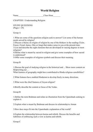 World Religion
Name________________________Class Hour_______
CHAPTER 1 Understanding Religion
STUDY QUESTIONS
(Pages 1 29)
Group A
1.What are some of the questions religion seek to answer? List some of the human
needs served by religion?
2.Discuss a theory on origins of religion by one of the thinkers in the reading (Tylor,
Frazer, Freud, James, Otto or Jung) that makes sense to you at the present time.
3.List and describe the eight elements that are developed in varying degrees in most
religions?
4.Define what is meant by sacred in religion and give some examples of how sacred
is understood?
5.Offer some examples of religious symbols and discuss their meaning.
Group B
1.Discuss the goal of studying religion in the historical and ... Show more content on
Helpwriting.net ...
What features of geography might have contributed to Hindu religious sensibilities?
2.What features have enabled Hinduism to develop freely in many directions.
3.What were the chief features of Aryan religion?
4.Briefly describe the content or focus of the Vedas.
Group B
1.Define the term Brahman and relate an illustration from the Upanishads seeking to
explain it.
2.Explain what is meant by Brahman and discuss its relationship to Atman
3.How does maya fit into the Upanishadic explanation of the world?
4.Explain the relationship between karma and rebirth. Discuss the benefits and
liabilities of embracing such a view as karma and rebirth.
Group C
 