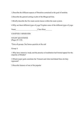 1.Describe the different aspects of liberation contained in the goal of moksha
2.Describe the general setting or plot of the Bhagavad Gita.
3.Briefly describe the five main social classes within the caste system.
4.Why are there different types of yoga? Explain some of the different types of yoga.
Name________________________Class Hour_______
CHAPTER 3 HINDUISM
STUDY QUESTIONS
(Pages 95 119)
*Note all groups: See bonus question at the end
Group A
1.Why have intensive study and the practice of meditation had limited appeal for the
majority of Hindus?
2.Which major gods constitute the Trimurti and what interlinked force do they
represent?
3.Describe features of one of the popular
 