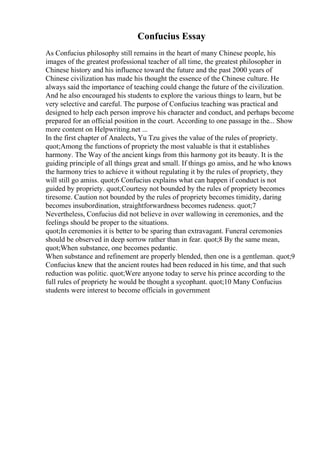 Confucius Essay
As Confucius philosophy still remains in the heart of many Chinese people, his
images of the greatest professional teacher of all time, the greatest philosopher in
Chinese history and his influence toward the future and the past 2000 years of
Chinese civilization has made his thought the essence of the Chinese culture. He
always said the importance of teaching could change the future of the civilization.
And he also encouraged his students to explore the various things to learn, but be
very selective and careful. The purpose of Confucius teaching was practical and
designed to help each person improve his character and conduct, and perhaps become
prepared for an official position in the court. According to one passage in the... Show
more content on Helpwriting.net ...
In the first chapter of Analects, Yu Tzu gives the value of the rules of propriety.
quot;Among the functions of propriety the most valuable is that it establishes
harmony. The Way of the ancient kings from this harmony got its beauty. It is the
guiding principle of all things great and small. If things go amiss, and he who knows
the harmony tries to achieve it without regulating it by the rules of propriety, they
will still go amiss. quot;6 Confucius explains what can happen if conduct is not
guided by propriety. quot;Courtesy not bounded by the rules of propriety becomes
tiresome. Caution not bounded by the rules of propriety becomes timidity, daring
becomes insubordination, straightforwardness becomes rudeness. quot;7
Nevertheless, Confucius did not believe in over wallowing in ceremonies, and the
feelings should be proper to the situations.
quot;In ceremonies it is better to be sparing than extravagant. Funeral ceremonies
should be observed in deep sorrow rather than in fear. quot;8 By the same mean,
quot;When substance, one becomes pedantic.
When substance and refinement are properly blended, then one is a gentleman. quot;9
Confucius knew that the ancient routes had been reduced in his time, and that such
reduction was politic. quot;Were anyone today to serve his prince according to the
full rules of propriety he would be thought a sycophant. quot;10 Many Confucius
students were interest to become officials in government
 