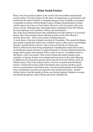 Rome Social Factors
Rome, one of the greatest empires in the world is the most modern and advanced
ancient empire. It created a legacy for the future of engineering, art, government, and
architecture for others to follow. It expanded and grew from a republic to an empire.
It expanded its borders with the Roman Legion s helping. Romereached its climax
and the largest size it has ever been before. However, as for all empires, they must
come to an end. Although many interrelated factors contributed to the fall of Rome,
the most important were economic, military, and social factors.
One of the most important factors that contributed to the fall of Rome is its economic
factors. One of the economic factors that had an effect on the fall of Rome is
taxation. Rome had ... Show more content on Helpwriting.net ...
A social factor is that lots of people converted to Christianity. This caused the Roman
government to spend their money that would have gone to other sources into building
churches. Another factor is slavery. Slaves took over the jobs of citizens and
laborers. Which led to them being unemployed. Unemployment made them to have
an insufficient amount of money to support themselves. Poverty introduced them into
hunger and to people stole essential items in order to survive. An addition factor is
that Rome s cities were unsafe. They lived in insulae that lacked running water,
sanitation, or heating. Insulae were cramped and very prone to fires and collapsing.
In addition to the social and economic factors that led to the fall of Rome, there are
military factors. One of the military factors is the loss of loyalty from the Roman
citizens. Citizens did not have faith in the Roman army anymore and that caused
them to not participate in the Roman army. Citizens not participating in the Roman
army consequently caused the government to hire foreign mercenaries. Another
military factor is that the borders of Rome were being weakened. Barbaric invasions
encroached through the walls of Rome and slowly enfeebled the
 