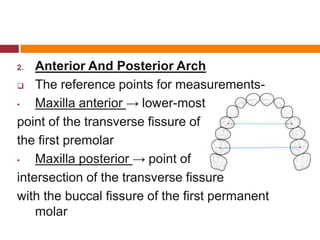 2. Anterior And Posterior Arch
 The reference points for measurements-
• Maxilla anterior → lower-most
point of the transverse fissure of
the first premolar
• Maxilla posterior → point of
intersection of the transverse fissure
with the buccal fissure of the first permanent
molar
 