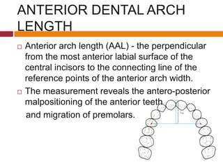 ANTERIOR DENTAL ARCH
LENGTH
 Anterior arch length (AAL) - the perpendicular
from the most anterior labial surface of the
central incisors to the connecting line of the
reference points of the anterior arch width.
 The measurement reveals the antero-posterior
malpositioning of the anterior teeth
and migration of premolars.
 