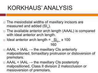 KORKHAUS’ ANALYSIS
 The mesiodistal widths of maxillary incisors are
measured and added (SIu).
 The available anterior arch length (AAAL) is compared
with ideal anterior arch length.
 Ideal anterior arch length = Siu x 100
160
 AAAL > IAAL → the maxillary CIs anteriorly
malpositioned, bimaxillary protrusion or distoversion of
premolars.
 AAAL < IAAL → the maxillary CIs posteriorly
malpositioned, Class II division 2 malocclusion or
mesioversion of premolars.
 