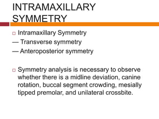 INTRAMAXILLARY
SYMMETRY
 Intramaxillary Symmetry
— Transverse symmetry
— Anteroposterior symmetry
 Symmetry analysis is necessary to observe
whether there is a midline deviation, canine
rotation, buccal segment crowding, mesially
tipped premolar, and unilateral crossbite.
 